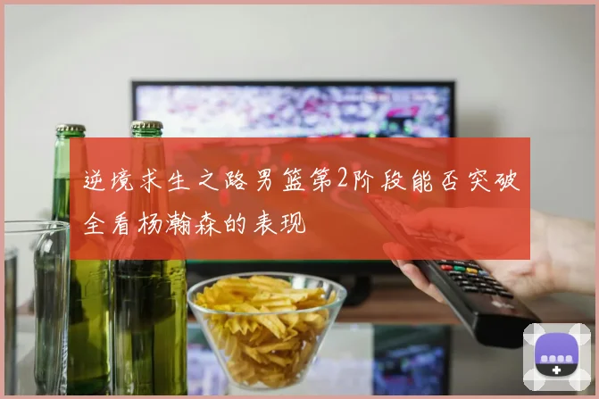 逆境求生之路男篮第2阶段能否突破全看杨瀚森的表现