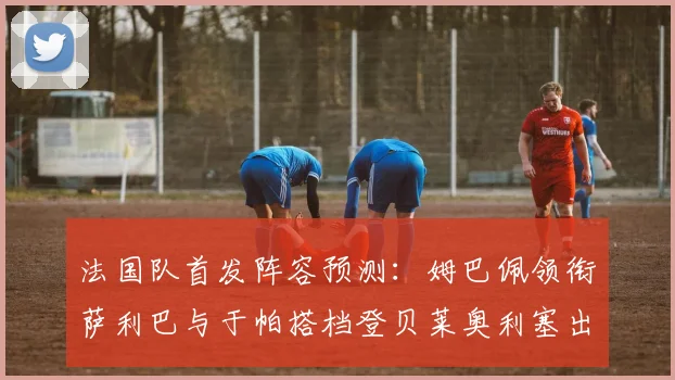法国队首发阵容预测：姆巴佩领衔萨利巴与于帕搭档登贝莱奥利塞出战
