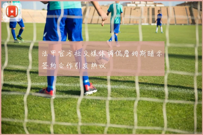 法甲官方社交媒体调侃詹姆斯暗示签约合作引发热议