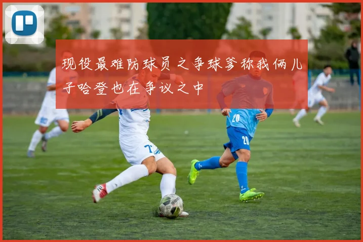 现役最难防球员之争球爹称我俩儿子哈登也在争议之中
