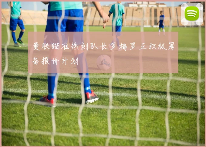 曼联瞄准热刺队长罗梅罗正积极筹备报价计划