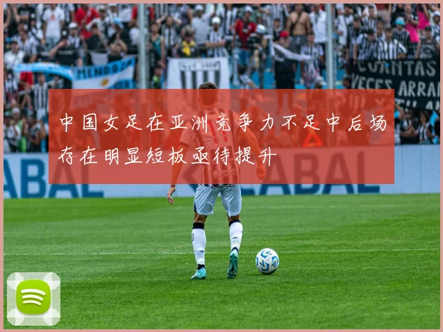 中国女足在亚洲竞争力不足中后场存在明显短板亟待提升