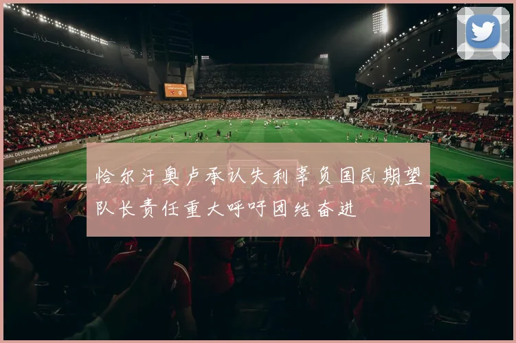 恰尔汗奥卢承认失利辜负国民期望队长责任重大呼吁团结奋进