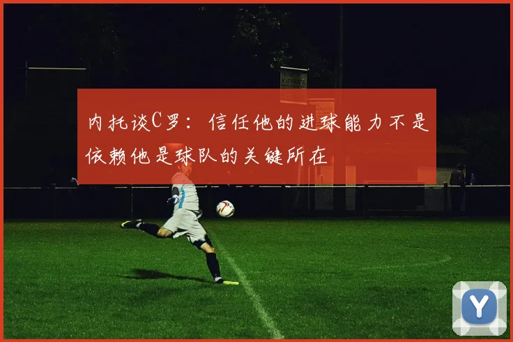 内托谈C罗：信任他的进球能力不是依赖他是球队的关键所在