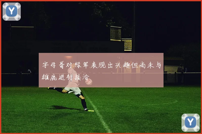 字母哥对绿军表现出兴趣但尚未与雄鹿进行接洽
